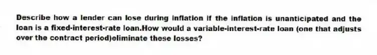 Describe how a lender can lose during inflation if the inflation is unanticipated and the loan is a fixed-interest-rate loan.How would a variable-interest-rate loan (one that adjusts over the contract period)eliminate these losses?
