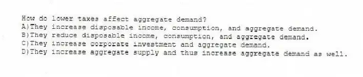 How do lower taxes affect aggregate demand?
A)They increase disposable income, consumption, and aggregate demand.
B)They reduce disposable income, consumption, and aggregate demand.
C)They increase corporate investment and aggregate demand.
D)They increase aggregate supply and thus increase aggregate demand as well.