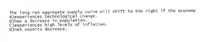 The long-run aggregate supply curve will shift to the right if the economy
A)experiences technological change.
B)has a decrease in population.
C)experiences high levels of inflation.
D)net exports decrease.