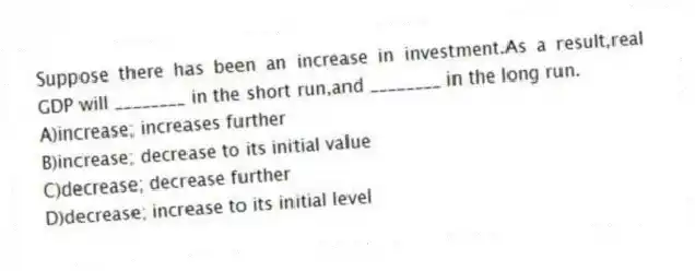 Suppose there has been an increase in investment.As a result,real GDP will ________ in the short run,and ________ in the long run.
A)increase; increases further
B)increase; decrease to its initial value
C)decrease; decrease further
D)decrease; increase to its initial level