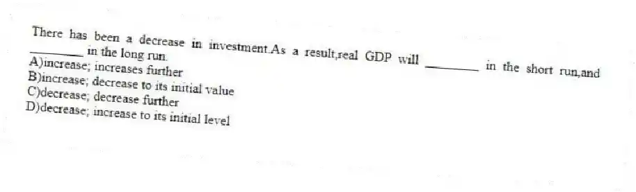 There has been a decrease in investment.As a result,real GDP will ________ in the short run,and ________ in the long run.
A)increase; increases further
B)increase; decrease to its initial value
C)decrease; decrease further
D)decrease; increase to its initial level