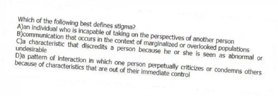 Which of the following best defines stigma?
A)an individual who is incapable of taking on the perspectives of another person
B)communication that occurs in the context of marginalized or overlooked populations
C)a characteristic that discredits a person because he or she is seen as abnormal or undesirable
D)a pattern of interaction in which one person perpetually criticizes or condemns others because of characteristics that are out of their immediate control