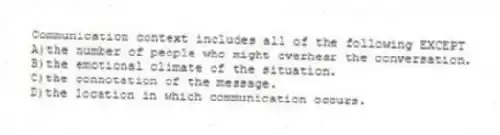 Communication context includes all of the following EXCEPT
A)the number of people who might overhear the conversation.
B)the emotional climate of the situation.
C)the connotation of the message.
D)the location in which communication occurs.
