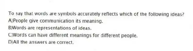 To say that words are symbols accurately reflects which of the following ideas?
A)People give communication its meaning.
B)Words are representations of ideas.
C)Words can have different meanings for different people.
D)All the answers are correct.