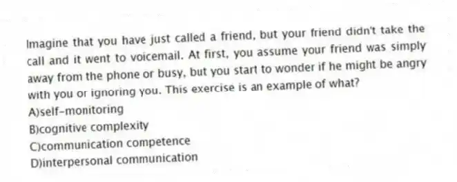 Imagine that you have just called a friend, but your friend didn't take the call and it went to voicemail. At first, you assume your friend was simply away from the phone or busy, but you start to wonder if he might be angry with you or ignoring you. This exercise is an example of what?
A)self-monitoring
B)cognitive complexity
C)communication competence
D)interpersonal communication