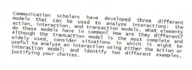 Communication scholars have developed three different models that can be used to analyze interactions: the action, interaction, and transaction models. What elements do these models have in common? How are they different? Although the transaction model is the most complete and widely used, consider situations in which it might be useful to analyze an interaction using either the action or interaction model; and identify two different examples, justifying your choices.