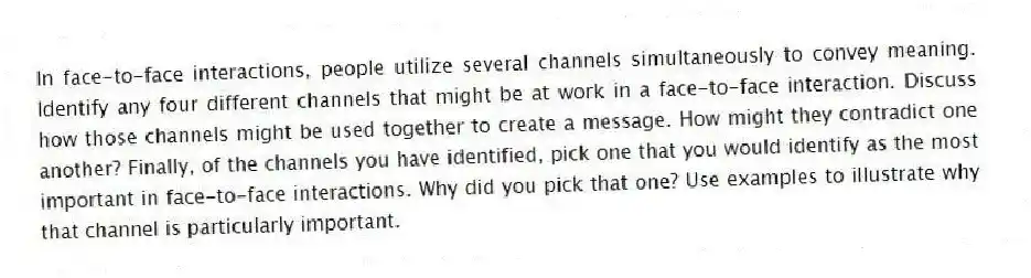 In face-to-face interactions, people utilize several channels simultaneously to convey meaning. Identify any four different channels that might be at work in a face-to-face interaction. Discuss how those channels might be used together to create a message. How might they contradict one another? Finally, of the channels you have identified, pick one that you would identify as the most important in face-to-face interactions. Why did you pick that one? Use examples to illustrate why that channel is particularly important.
