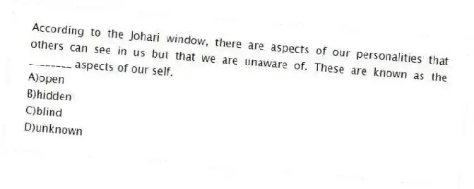 According to the Johari window, there are aspects of our personalities that others can see in us but that we are unaware of. These are known as the ________ aspects of our self.
A)open
B)hidden
C)blind
D)unknown