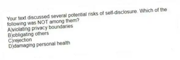 Your text discussed several potential risks of self-disclosure. Which of the following was NOT among them?
A)violating privacy boundaries
B)obligating others
C)rejection
D)damaging personal health