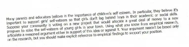 Many parents and educators believe in the importance of children's self-esteem. In particular, they believe it's important to support girls' self-esteem so that girls don't lag behind boys in their academic or social skills. Suppose your community is voting on a new project that would allocate a great deal of money to a new program to raise the self-esteem of young girls in your town. Using what you know from empirical research, articulate a reasoned argument either in support of this idea or against it. Your argument needn't be based only on the research, but you should make explicit reference to empirical findings to support your position.
