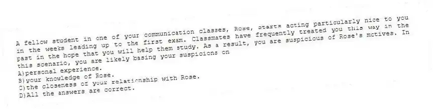 A fellow student in one of your communication classes, Rose, starts acting particularly nice to you in the weeks leading up to the first exam. Classmates have frequently treated you this way in the past in the hope that you will help them study. As a result, you are suspicious of Rose's motives. In this scenario, you are likely basing your suspicions on
A)personal experience.
B)your knowledge of Rose.
C)the closeness of your relationship with Rose.
D)All the answers are correct.