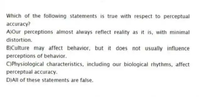 Which of the following statements is true with respect to perceptual accuracy?
A)Our perceptions almost always reflect reality as it is, with minimal distortion.
B)Culture may affect behavior, but it does not usually influence perceptions of behavior.
C)Physiological characteristics, including our biological rhythms, affect perceptual accuracy.
D)All of these statements are false.