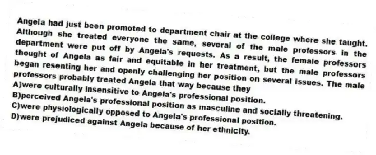 Angela had just been promoted to department chair at the college where she taught. Although she treated everyone the same, several of the male professors in the department were put off by Angela's requests. As a result, the female professors thought of Angela as fair and equitable in her treatment, but the male professors began resenting her and openly challenging her position on several issues. The male professors probably treated Angela that way because they
A)were culturally insensitive to Angela's professional position.
B)perceived Angela's professional position as masculine and socially threatening.
C)were physiologically opposed to Angela's professional position.
D)were prejudiced against Angela because of her ethnicity.