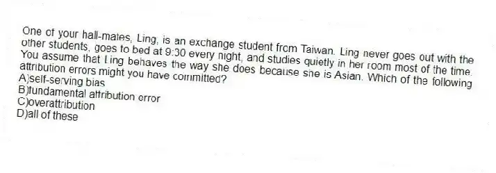 One of your hall-mates, Ling, is an exchange student from Taiwan. Ling never goes out with the other students, goes to bed at 9:30 every night, and studies quietly in her room most of the time. You assume that Ling behaves the way she does because she is Asian. Which of the following attribution errors might you have committed?
A)self-serving bias
B)fundamental attribution error
C)overattribution
D)all of these