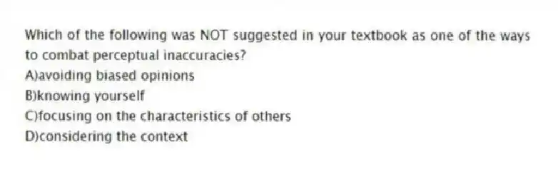 Which of the following was NOT suggested in your textbook as one of the ways to combat perceptual inaccuracies?
A)avoiding biased opinions
B)knowing yourself
C)focusing on the characteristics of others
D)considering the context