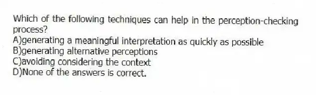 Which of the following techniques can help in the perception-checking process?
A)generating a meaningful interpretation as quickly as possible
B)generating alternative perceptions
C)avoiding considering the context
D)None of the answers is correct.
