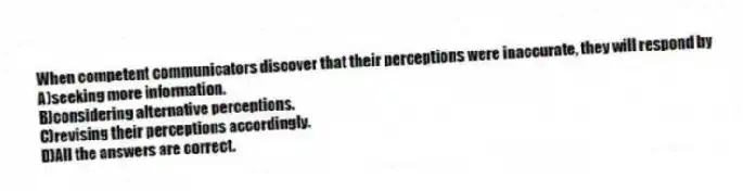 When competent communicators discover that their perceptions were inaccurate, they will respond by
A)seeking more information.
B)considering alternative perceptions.
C)revising their perceptions accordingly.
D)All the answers are correct.