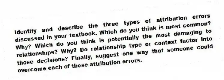 Identify and describe the three types of attribution errors discussed in your textbook. Which do you think is most common? Why? Which do you think is potentially the most damaging to relationships? Why? Do relationship type or context factor into those decisions? Finally, suggest one way that someone could overcome each of those attribution errors.