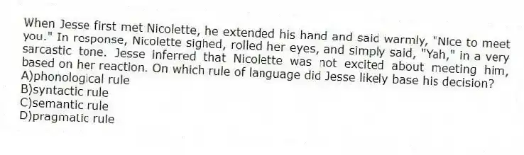 When Jesse first met Nicolette, he extended his hand and said warmly, "Nice to meet you." In response, Nicolette sighed, rolled her eyes, and simply said, "Yah," in a very sarcastic tone. Jesse inferred that Nicolette was not excited about meeting him, based on her reaction. On which rule of language did Jesse likely base his decision?
A)phonological rule
B)syntactic rule
C)semantic rule
D)pragmatic rule
