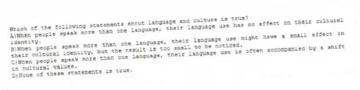 Which of the following statements about language and culture is true?
A)When people speak more than one language, their language use has no effect on their cultural identity.
B)When people speak more than one language, their language use might have a small effect on their cultural identity, but the result is too small to be noticed.
C)When people speak more than one language, their language use is often accompanied by a shift in cultural values.
D)None of these statements is true.