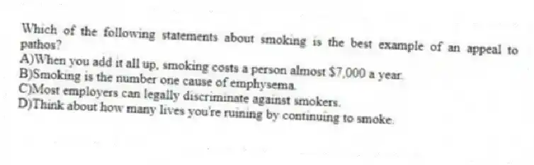 Which of the following statements about smoking is the best example of an appeal to pathos?
A)When you add it all up, smoking costs a person almost $7,000 a year.
B)Smoking is the number one cause of emphysema.
C)Most employers can legally discriminate against smokers.
D)Think about how many lives you're ruining by continuing to smoke.