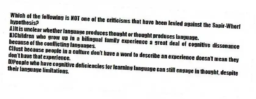 Which of the following is NOT one of the criticisms that have been levied against the Sapir-Whorf hypothesis?
A)It is unclear whether language produces thought or thought produces language.
B)Children who grow up in a bilingual family experience a great deal of cognitive dissonance because of the conflicting languages.
C)Just because people in a culture don't have a word to describe an experience doesn't mean they don't have that experience.
D)People who have cognitive deficiencies for learning language can still engage in thought, despite their language limitations.