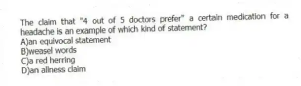 The claim that "4 out of 5 doctors prefer" a certain medication for a headache is an example of which kind of statement?
A)an equivocal statement
B)weasel words
C)a red herring
D)an allness claim