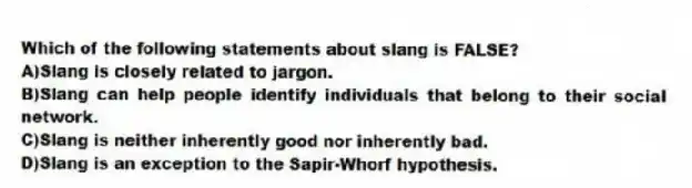 Which of the following statements about slang is FALSE?
A)Slang is closely related to jargon.
B)Slang can help people identify individuals that belong to their social network.
C)Slang is neither inherently good nor inherently bad.
D)Slang is an exception to the Sapir-Whorf hypothesis.