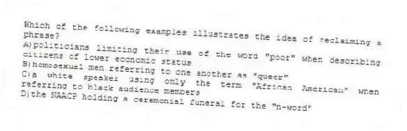 Which of the following examples illustrates the idea of reclaiming a phrase?
A)politicians limiting their use of the word "poor" when describing citizens of lower economic status
B)homosexual men referring to one another as "queer"
C)a white speaker using only the term "African American" when referring to black audience members
D)the NAACP holding a ceremonial funeral for the "n-word"