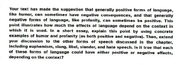 Your text has made the suggestion that generally positive forms of language, like humor, can sometimes have negative consequences, and that generally negative forms of language, like profanity, can sometimes be positive. This point illustrates how much the effects of language depend on the context in which it is used. In a short essay, explain this point by using concrete examples of humor and profanity (as both positive and negative). Then, extend your discussion to the other forms of speech discussed in the chapter, including euphemism, slang, libel, slander, and hate speech. Is it true that each of these forms of language could have either positive or negative effects, depending on the context?