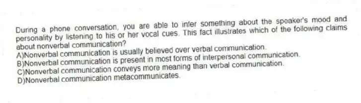 During a phone conversation, you are able to infer something about the speaker's mood and personality by listening to his or her vocal cues. This fact illustrates which of the following claims about nonverbal communication?
A)Nonverbal communication is usually believed over verbal communication.
B)Nonverbal communication is present in most forms of interpersonal communication.
C)Nonverbal communication conveys more meaning than verbal communication.
D)Nonverbal communication metacommunicates.