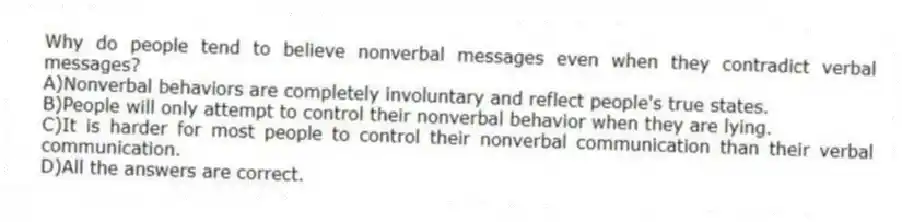 Why do people tend to believe nonverbal messages even when they contradict verbal messages?
A)Nonverbal behaviors are completely involuntary and reflect people's true states.
B)People will only attempt to control their nonverbal behavior when they are lying.
C)It is harder for most people to control their nonverbal communication than their verbal communication.
D)All the answers are correct.