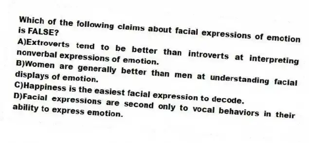 Which of the following claims about facial expressions of emotion is FALSE?
A)Extroverts tend to be better than introverts at interpreting nonverbal expressions of emotion.
B)Women are generally better than men at understanding facial displays of emotion.
C)Happiness is the easiest facial expression to decode.
D)Facial expressions are second only to vocal behaviors in their ability to express emotion.