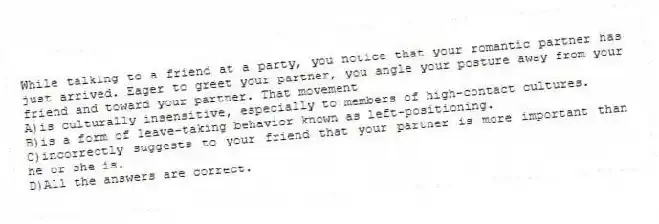 While talking to a friend at a party, you notice that your romantic partner has just arrived. Eager to greet your partner, you angle your posture away from your friend and toward your partner. That movement
A)is culturally insensitive, especially to members of high-contact cultures.
B)is a form of leave-taking behavior known as left-positioning.
C)incorrectly suggests to your friend that your partner is more important than he or she is.
D)All the answers are correct.