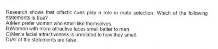 Research shows that olfactic cues play a role in mate selection. Which of the following statements is true?
A)Men prefer women who smell like themselves.
B)Women with more attractive faces smell better to men.
C)Men's facial attractiveness is unrelated to how they smell.
D)All of the statements are false.