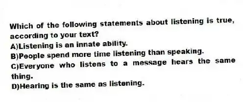 Which of the following statements about listening is true, according to your text?
A)Listening is an innate ability.
B)People spend more time listening than speaking.
C)Everyone who listens to a message hears the same thing.
D)Hearing is the same as listening.