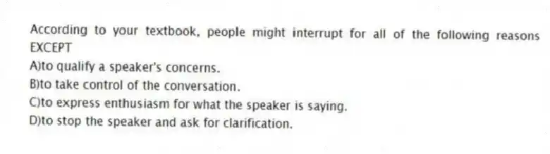 According to your textbook, people might interrupt for all of the following reasons EXCEPT
A)to qualify a speaker's concerns.
B)to take control of the conversation.
C)to express enthusiasm for what the speaker is saying.
D)to stop the speaker and ask for clarification.