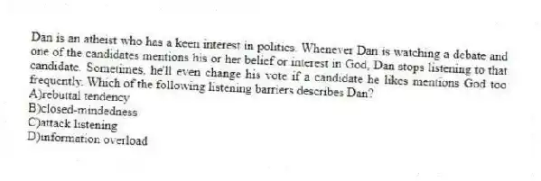 Dan is an atheist who has a keen interest in politics. Whenever Dan is watching a debate and one of the candidates mentions his or her belief or interest in God, Dan stops listening to that candidate. Sometimes, he'll even change his vote if a candidate he likes mentions God too frequently. Which of the following listening barriers describes Dan?
A)rebuttal tendency
B)closed-mindedness
C)attack listening
D)information overload