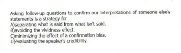 Asking follow-up questions to confirm our interpretations of someone else's statements is a strategy for
A)separating what is said from what isn't said.
B)avoiding the vividness effect.
C)minimizing the effect of a confirmation bias.
D)evaluating the speaker's credibility.