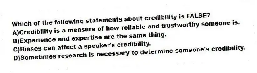 Which of the following statements about credibility is FALSE?
A)Credibility is a measure of how reliable and trustworthy someone is.
B)Experience and expertise are the same thing.
C)Biases can affect a speaker's credibility.
D)Sometimes research is necessary to determine someone's credibility.