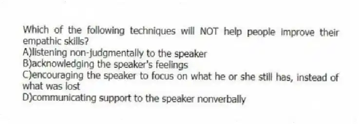 Which of the following techniques will NOT help people improve their empathic skills?
A)listening non-judgmentally to the speaker
B)acknowledging the speaker's feelings
C)encouraging the speaker to focus on what he or she still has, instead of what was lost
D)communicating support to the speaker nonverbally