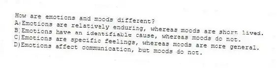 How are emotions and moods different?
A)Emotions are relatively enduring, whereas moods are short lived.
B)Emotions have an identifiable cause, whereas moods do not.
C)Emotions are specific feelings, whereas moods are more general.
D)Emotions affect communication, but moods do not.
