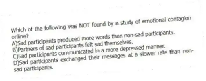 Which of the following was NOT found by a study of emotional contagion online?
A)Sad participants produced more words than non-sad participants.
B)Partners of sad participants felt sad themselves.
C)Sad participants communicated in a more depressed manner.
D)Sad participants exchanged their messages at a slower rate than non-sad participants.