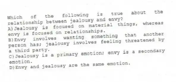 Which of the following is true about the relationship between jealousy and envy?
A)Jealousy is focused on material things, whereas envy is focused on relationships.
B)Envy involves wanting something that another person has; jealousy involves feeling threatened by a third party.
C)Jealousy is a primary emotion; envy is a secondary emotion.
D)Envy and jealousy are the same emotion.