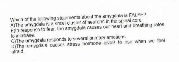 Which of the following statements about the amygdala is FALSE?
A)The amygdala is a small cluster of neurons in the spinal cord.
B)In response to fear, the amygdala causes our heart and breathing rates to increase.
C)The amygdala responds to several primary emotions.
D)The amygdala causes stress hormone levels to rise when we feel afraid.