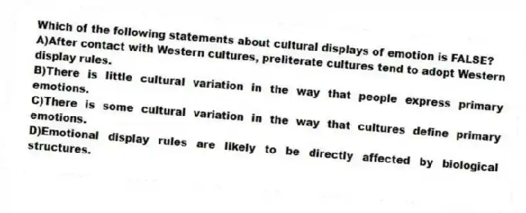 Which of the following statements about cultural displays of emotion is FALSE?
A)After contact with Western cultures, preliterate cultures tend to adopt Western display rules.
B)There is little cultural variation in the way that people express primary emotions.
C)There is some cultural variation in the way that cultures define primary emotions.
D)Emotional display rules are likely to be directly affected by biological structures.