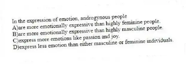 In the expression of emotion, androgynous people
A)are more emotionally expressive than highly feminine people.
B)are more emotionally expressive than highly masculine people.
C)express more emotions like passion and joy.
D)express less emotion than either masculine or feminine individuals.