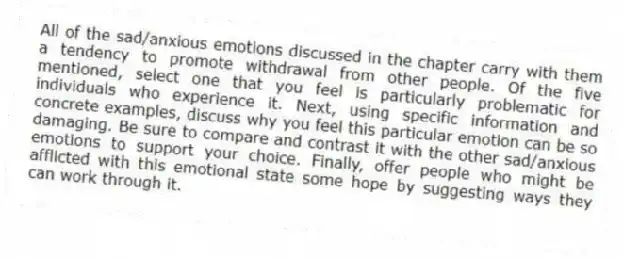 All of the sad/anxious emotions discussed in the chapter carry with them a tendency to promote withdrawal from other people. Of the five mentioned, select one that you feel is particularly problematic for individuals who experience it. Next, using specific information and concrete examples, discuss why you feel this particular emotion can be so damaging. Be sure to compare and contrast it with the other sad/anxious emotions to support your choice. Finally, offer people who might be afflicted with this emotional state some hope by suggesting ways they can work through it.