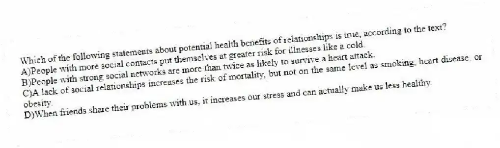 Which of the following statements about potential health benefits of relationships is true, according to the text?
A)People with more social contacts put themselves at greater risk for illnesses like a cold.
B)People with strong social networks are more than twice as likely to survive a heart attack.
C)A lack of social relationships increases the risk of mortality, but not on the same level as smoking, heart disease, or obesity.
D)When friends share their problems with us, it increases our stress and can actually make us less healthy.