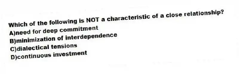 Which of the following is NOT a characteristic of a close relationship?
A)need for deep commitment
B)minimization of interdependence
C)dialectical tensions
D)continuous investment